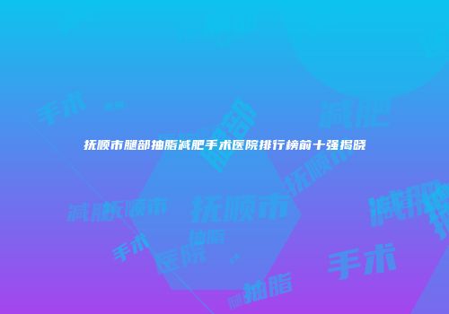 抚顺市腿部抽脂减肥手术医院排行榜前十强揭晓