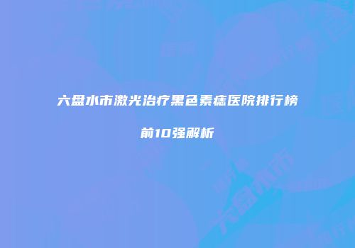 六盘水市激光治疗黑色素痣医院排行榜前10强解析
