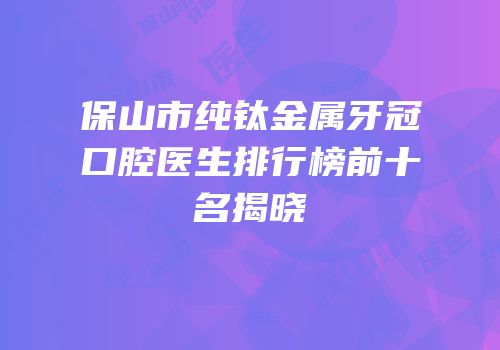 保山市纯钛金属牙冠口腔医生排行榜前十名揭晓