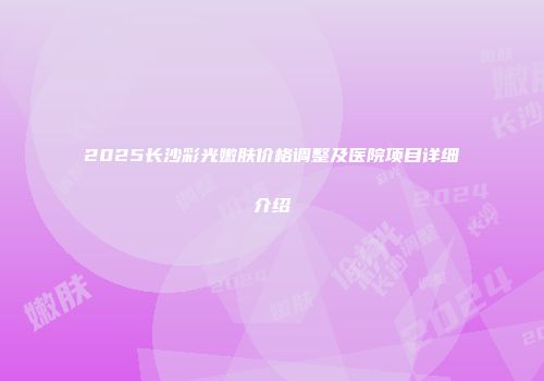 2025长沙彩光嫩肤价格调整及医院项目详细介绍