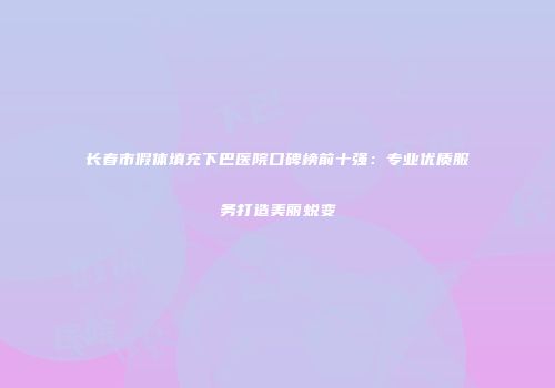 长春市假体填充下巴医院口碑榜前十强：专业优质服务打造美丽蜕变