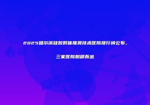 2025哈尔滨硅胶假体隆鼻技术医院排行榜公布，三家医院脱颖而出