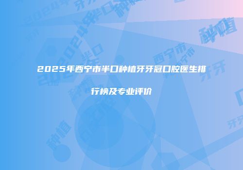 2025年西宁市半口种植牙牙冠口腔医生排行榜及专业评价
