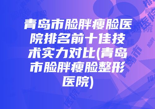 青岛市脸胖瘦脸医院排名前十佳技术实力对比(青岛市脸胖瘦脸整形医院)