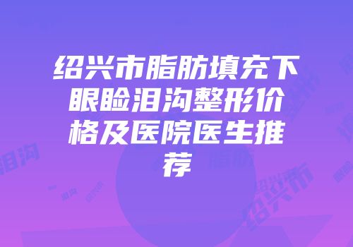 绍兴市脂肪填充下眼睑泪沟整形价格及医院医生推荐