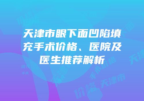 天津市眼下面凹陷填充手术价格、医院及医生推荐解析