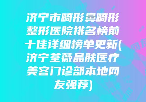 济宁市畸形鼻畸形整形医院排名榜前十佳详细榜单更新(济宁荃薇晶肤医疗美容门诊部本地网友强荐)