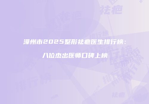 漳州市2025整形祛疤医生排行榜：八位杰出医师口碑上榜