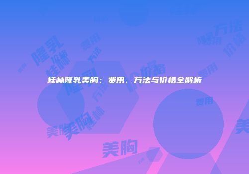 桂林隆乳美胸：费用、方法与价格全解析