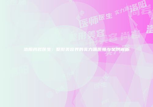 洛阳尚岩医生：整形美容界的实力派医师与案例解析