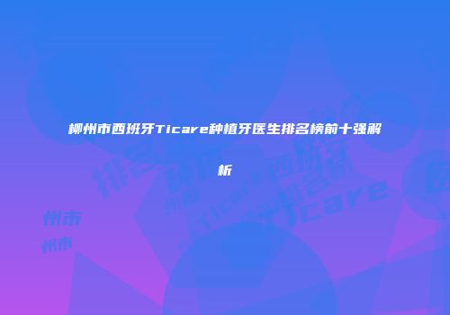 柳州市西班牙Ticare种植牙医生排名榜前十强解析