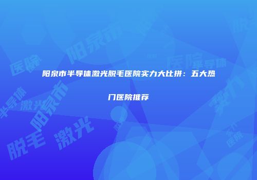 阳泉市半导体激光脱毛医院实力大比拼：五大热门医院推荐