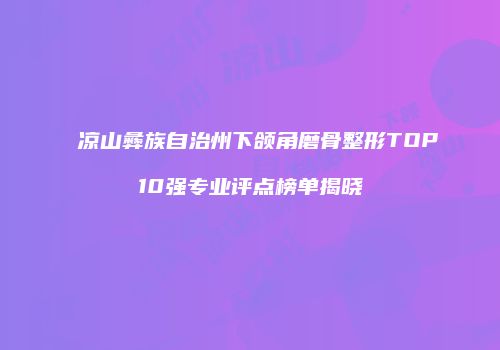 凉山彝族自治州下颌角磨骨整形TOP10强专业评点榜单揭晓