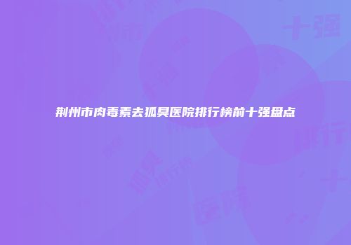 荆州市肉毒素去狐臭医院排行榜前十强盘点