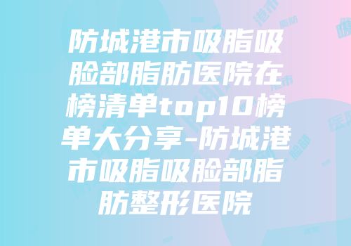 防城港市吸脂吸脸部脂肪医院在榜清单top10榜单大分享-防城港市吸脂吸脸部脂肪整形医院