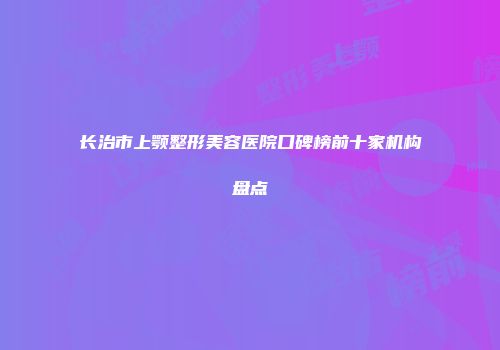 长治市上颚整形美容医院口碑榜前十家机构盘点