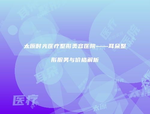 太原时光医疗整形美容医院——耳朵整形服务与价格解析