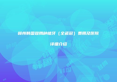 赣州韩国登腾种植牙（全瓷冠）费用及医院详细介绍