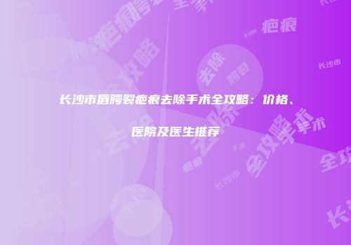 长沙市唇腭裂疤痕去除手术全攻略：价格、医院及医生推荐
