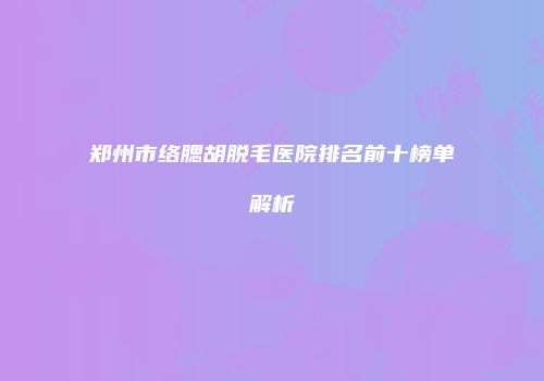 郑州市络腮胡脱毛医院排名前十榜单解析