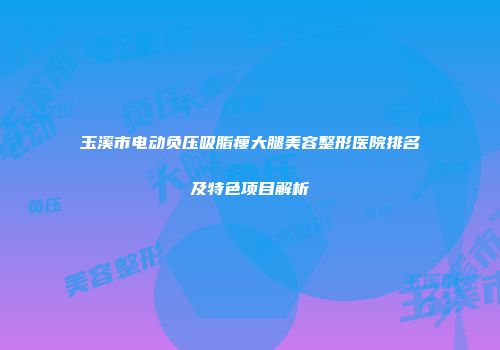 玉溪市电动负压吸脂瘦大腿美容整形医院排名及特色项目解析