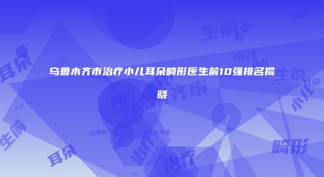 乌鲁木齐市治疗小儿耳朵畸形医生前10强排名揭晓