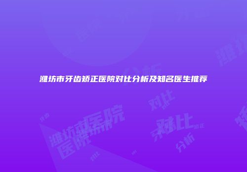 潍坊市牙齿矫正医院对比分析及知名医生推荐