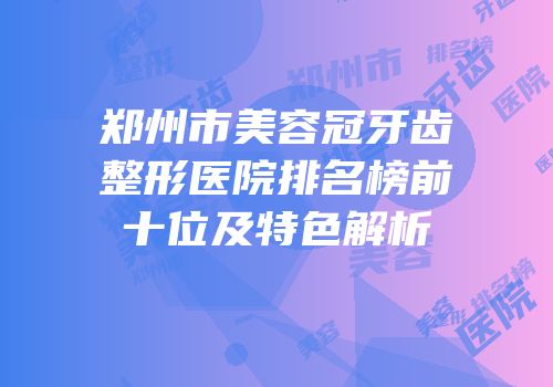 郑州市美容冠牙齿整形医院排名榜前十位及特色解析