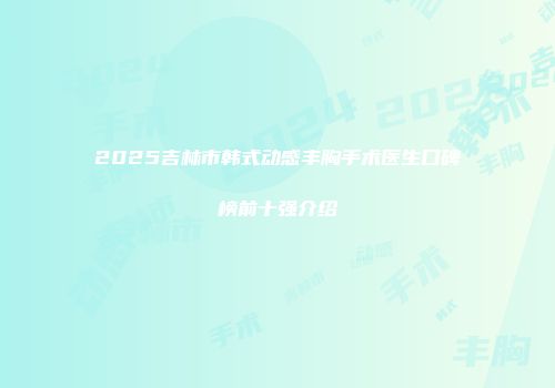 2025吉林市韩式动感丰胸手术医生口碑榜前十强介绍