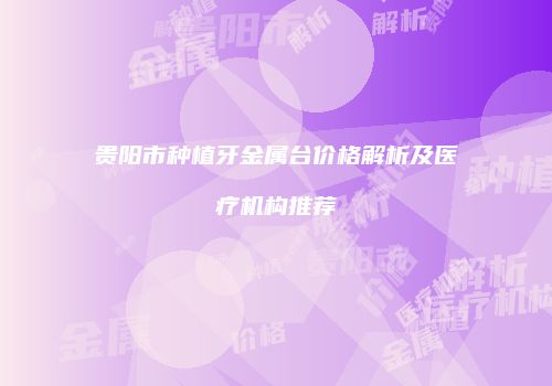 贵阳市种植牙金属台价格解析及医疗机构推荐