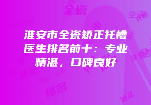 淮安市全瓷矫正托槽医生排名前十：专业精湛，口碑良好