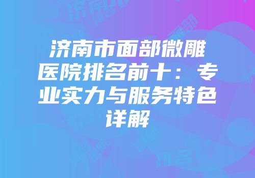 济南市面部微雕医院排名前十：专业实力与服务特色详解