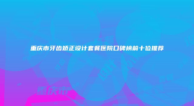 重庆市牙齿矫正设计套餐医院口碑榜前十位推荐