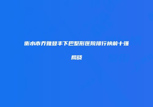 衡水市乔雅登丰下巴整形医院排行榜前十强揭晓