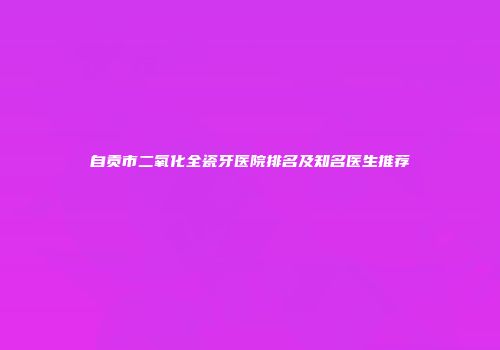 自贡市二氧化全瓷牙医院排名及知名医生推荐