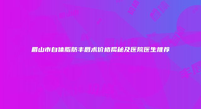 眉山市自体脂肪丰唇术价格揭秘及医院医生推荐