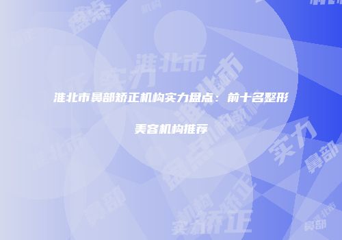 淮北市鼻部矫正机构实力盘点：前十名整形美容机构推荐