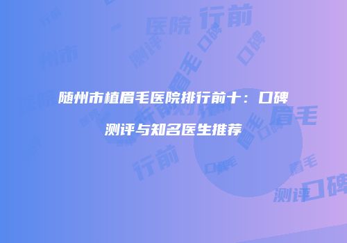 随州市植眉毛医院排行前十：口碑测评与知名医生推荐