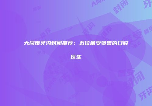 大同市牙沟封闭推荐：五位备受赞誉的口腔医生