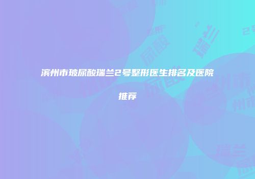 滨州市玻尿酸瑞兰2号整形医生排名及医院推荐