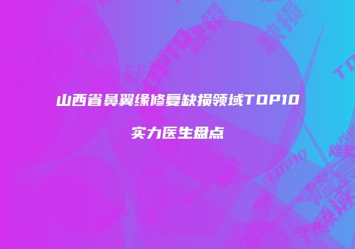 山西省鼻翼缘修复缺损领域TOP10实力医生盘点