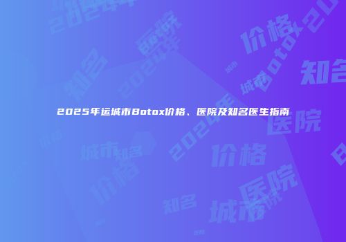 2025年运城市Botox价格、医院及知名医生指南