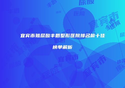 宜宾市玻尿酸丰唇整形医院排名前十佳榜单解析