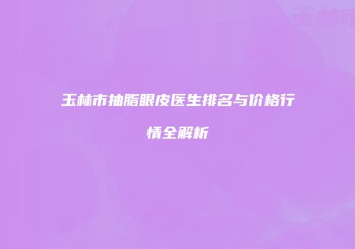 玉林市抽脂眼皮医生排名与价格行情全解析