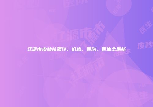辽源市皮秒祛颈纹：价格、医院、医生全解析