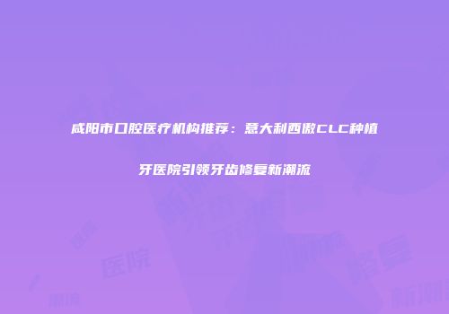 咸阳市口腔医疗机构推荐：意大利西傲CLC种植牙医院引领牙齿修复新潮流