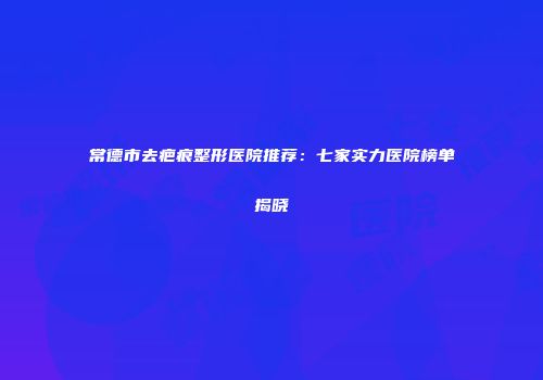 常德市去疤痕整形医院推荐：七家实力医院榜单揭晓