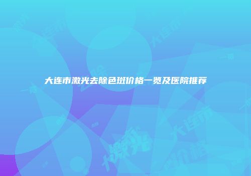 大连市激光去除色斑价格一览及医院推荐