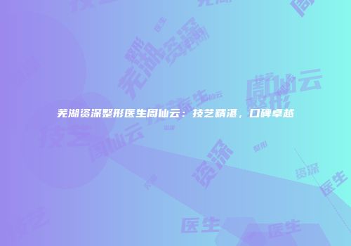 芜湖资深整形医生周仙云：技艺精湛，口碑卓越