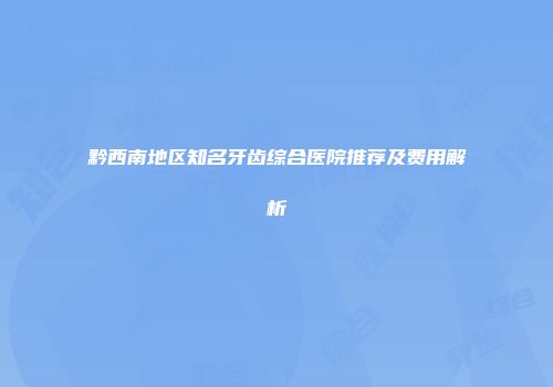 黔西南地区知名牙齿综合医院推荐及费用解析